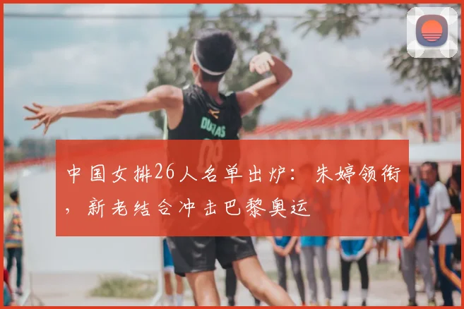 中国女排26人名单出炉:朱婷领衔,新老结合冲击巴黎奥运