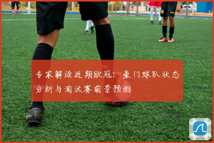 专家解读近期欧冠：豪门球队状态分析与淘汰赛前景预测
