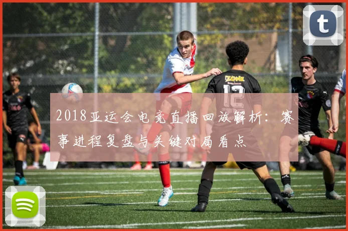 2018亚运会电竞直播回放解析：赛事进程复盘与关键对局看点