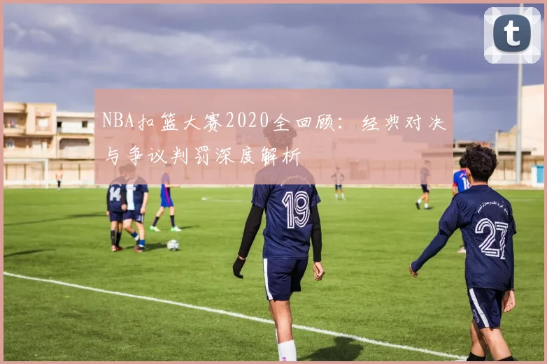 NBA扣篮大赛2020全回顾：经典对决与争议判罚深度解析