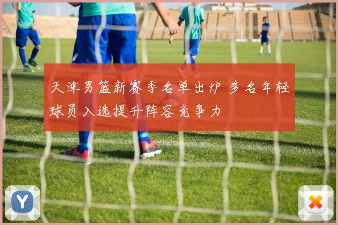 天津男篮新赛季名单出炉 多名年轻球员入选提升阵容竞争力