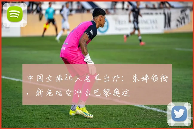 中国女排26人名单出炉：朱婷领衔，新老结合冲击巴黎奥运