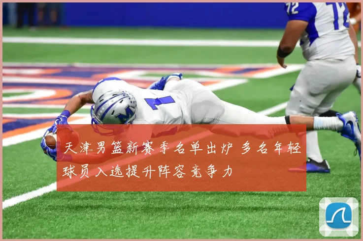 天津男篮新赛季名单出炉 多名年轻球员入选提升阵容竞争力