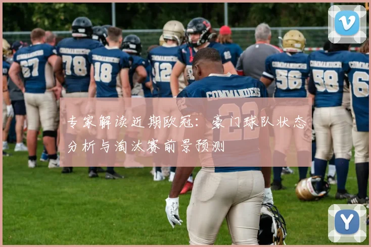 专家解读近期欧冠：豪门球队状态分析与淘汰赛前景预测