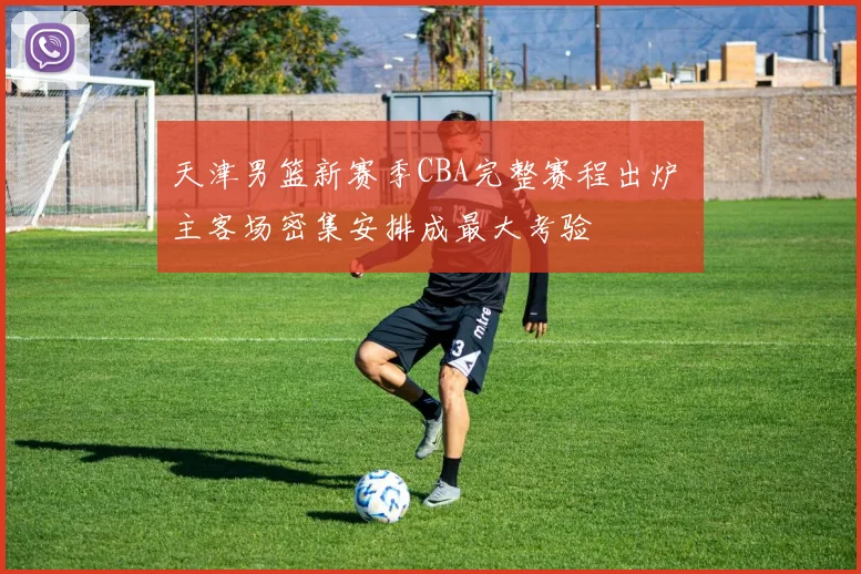 天津男篮新赛季CBA完整赛程出炉 主客场密集安排成最大考验