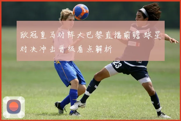 欧冠皇马对阵大巴黎直播前瞻 球星对决冲击晋级看点解析