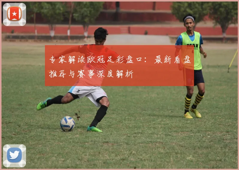 专家解读欧冠足彩盘口：最新看盘推荐与赛事深度解析